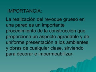La realización del revoque grueso en una pared es un importante procedimiento de la construcción que proporciona un aspecto agradable y de uniforme presentación a los ambientes y obras de cualquier clase, sirviendo para decorar e impermeabilizar. IMPORTANCIA: 
