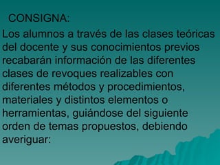 Los alumnos a través de las clases teóricas del docente y sus conocimientos previos recabarán información de las diferentes clases de revoques realizables con diferentes métodos y procedimientos, materiales y distintos elementos o herramientas, guiándose del siguiente orden de temas propuestos, debiendo averiguar: CONSIGNA: 