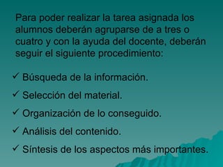 Para poder realizar la tarea asignada los alumnos deberán agruparse de a tres o cuatro y con la ayuda del docente, deberán seguir el siguiente procedimiento:  Búsqueda de la información. Selección del material. Organización de lo conseguido. Análisis del contenido. Síntesis de los aspectos más importantes. 