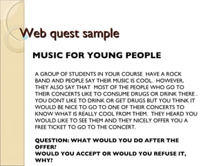 Web quest sample MUSIC FOR YOUNG PEOPLE A GROUP OF STUDENTS IN YOUR COURSE  HAVE A ROCK BAND AND PEOPLE SAY THEIR MUSIC IS COOL.  HOWEVER, THEY ALSO SAY THAT  MOST OF THE PEOPLE WHO GO TO THEIR CONCERTS LIKE TO CONSUME DRUGS OR DRINK THERE . YOU DONT LIKE TO DRINK OR GET DRUGS BUT YOU THINK IT WOULD BE NICE TO GO TO ONE OF THEIR CONCERTS TO KNOW WHAT IS REALLY COOL FROM THEM.  THEY HEARD YOU WOULD LIKE TO SEE THEM AND THEY NICELY OFFER YOU A FREE TICKET TO GO TO THE CONCERT.  QUESTION: WHAT WOULD YOU DO AFTER THE OFFER? WOULD YOU ACCEPT OR WOULD YOU REFUSE IT, WHY? 