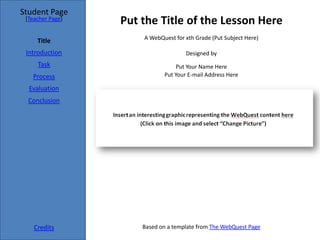 Student Page
 [Teacher Page]
                  Put the Title of the Lesson Here
                      A WebQuest for xth Grade (Put Subject Here)
     Title
 Introduction                        Designed by
     Task                        Put Your Name Here
   Process                   Put Your E-mail Address Here

  Evaluation
  Conclusion




    Credits           Based on a template from The WebQuest Page
 