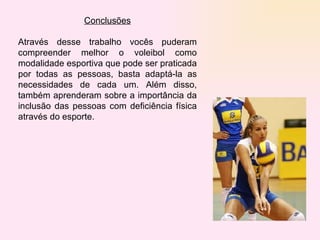 Conclusões Através desse trabalho vocês puderam compreender melhor o voleibol como modalidade esportiva que pode ser praticada por todas as pessoas, basta adaptá-la as necessidades de cada um. Além disso, também aprenderam sobre a importância da inclusão das pessoas com deficiência física através do esporte.  