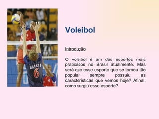 Voleibol   Introdução   O voleibol é um dos esportes mais praticados no Brasil atualmente. Mas será que esse esporte que se tornou tão popular sempre possuiu as características que vemos hoje? Afinal, como surgiu esse esporte? 