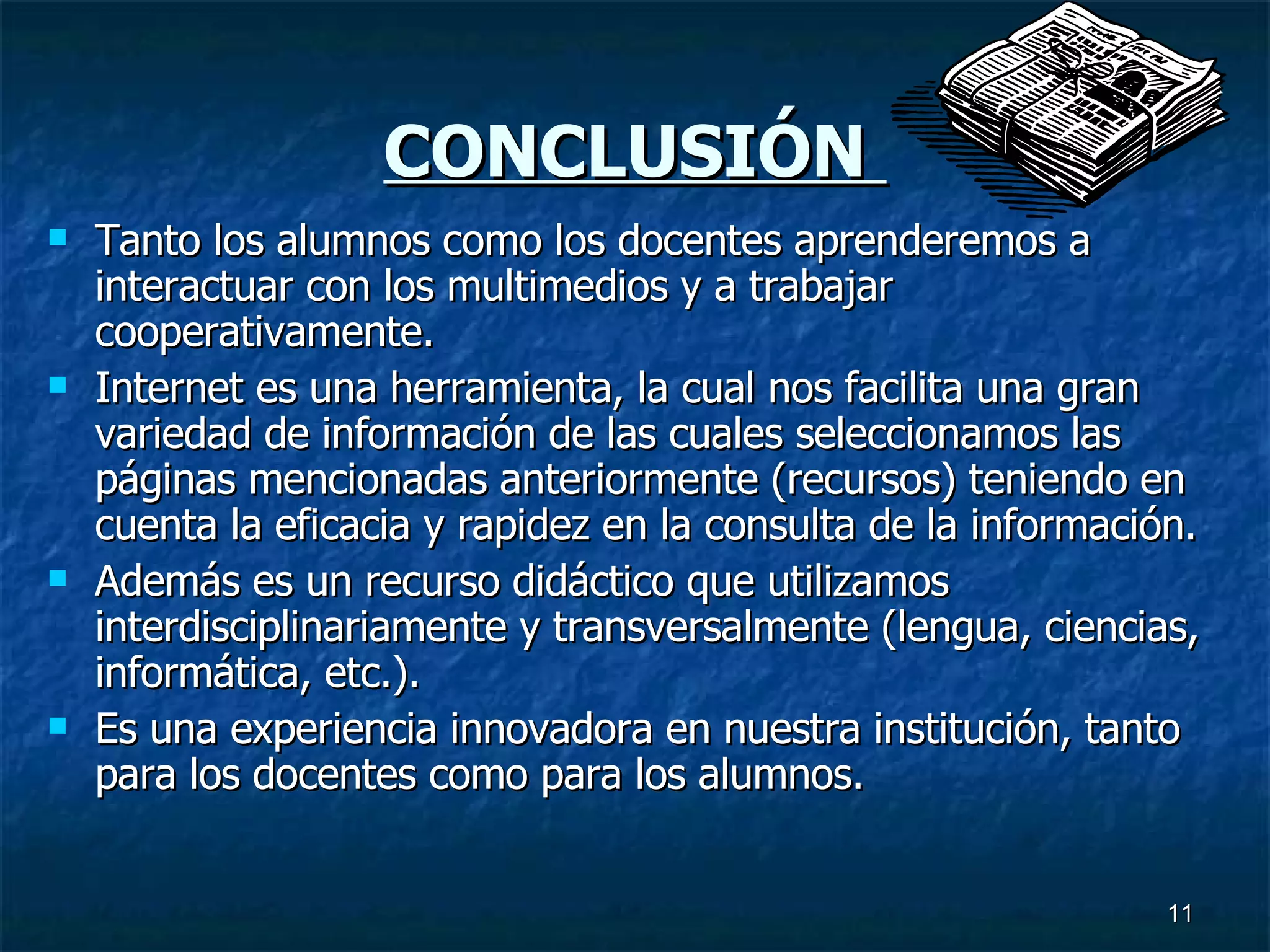 CONCLUSIÓN  Tanto los alumnos como los docentes aprenderemos a interactuar con los multimedios y a trabajar cooperativamente. Internet es una herramienta, la cual nos facilita una gran variedad de información de las cuales seleccionamos las páginas mencionadas anteriormente (recursos) teniendo en cuenta la eficacia y rapidez en la consulta de la información. Además es un recurso didáctico que utilizamos interdisciplinariamente y transversalmente (lengua, ciencias, informática, etc.). Es una experiencia innovadora en nuestra institución, tanto para los docentes como para los alumnos.  
