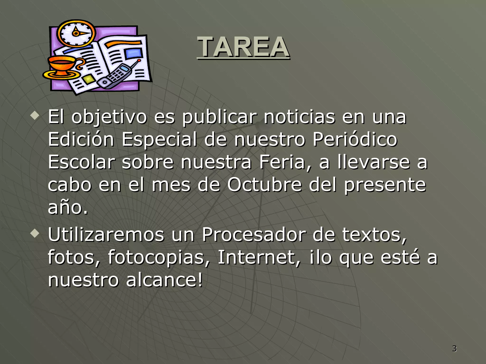 TAREA El objetivo es publicar noticias en una Edición Especial de nuestro Periódico Escolar sobre nuestra Feria, a llevarse a cabo en el mes de Octubre del presente año.  Utilizaremos un Procesador de textos, fotos, fotocopias, Internet, ¡lo que esté a nuestro alcance!  