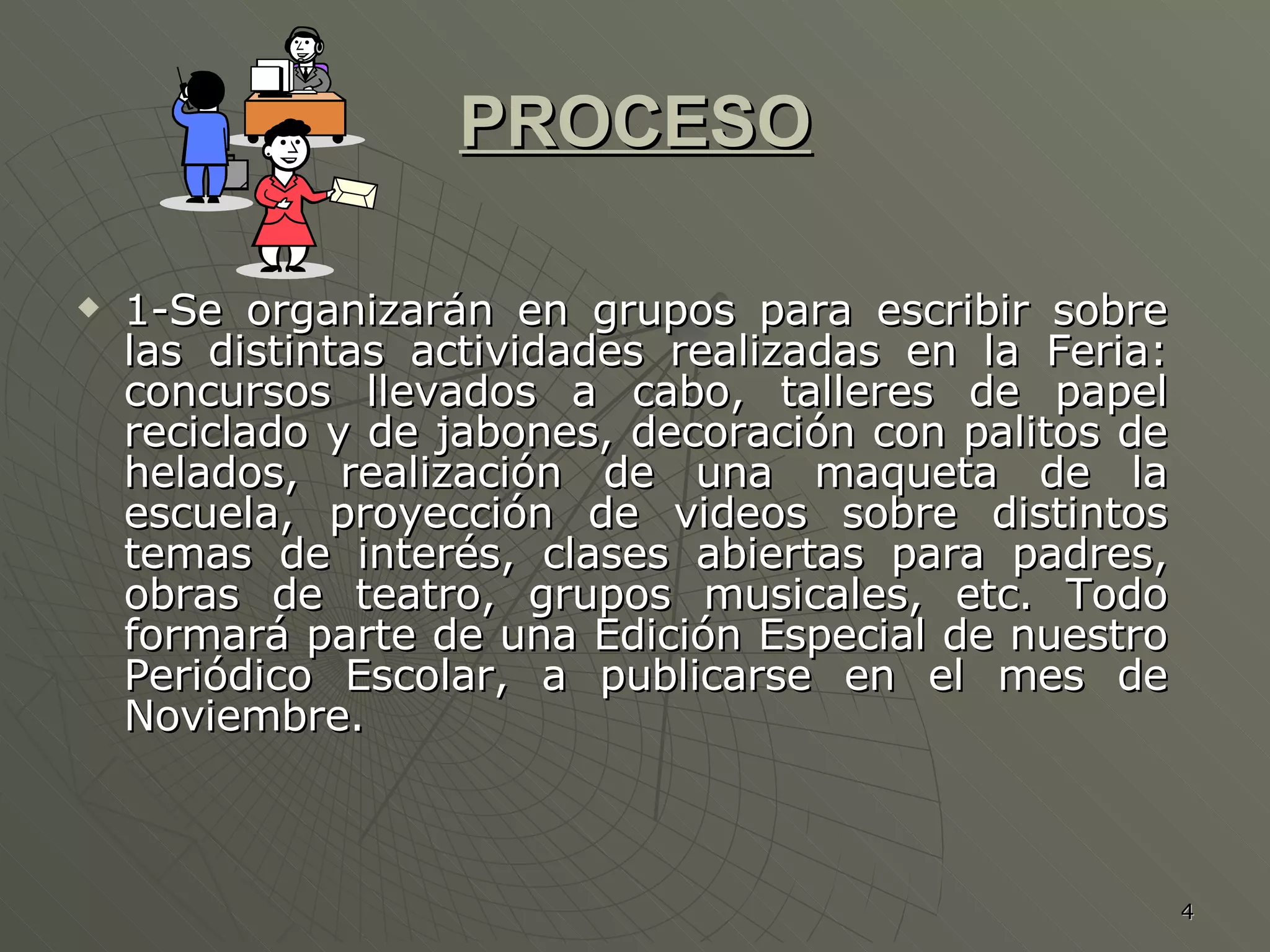PROCESO 1-Se organizarán en grupos para escribir sobre las distintas actividades realizadas en la Feria: concursos llevados a cabo, talleres de papel reciclado y de jabones, decoración con palitos de helados, realización de una maqueta de la escuela, proyección de videos sobre distintos temas de interés, clases abiertas para padres, obras de teatro, grupos musicales, etc. Todo formará parte de una Edición Especial de nuestro Periódico Escolar, a publicarse en el mes de Noviembre. 