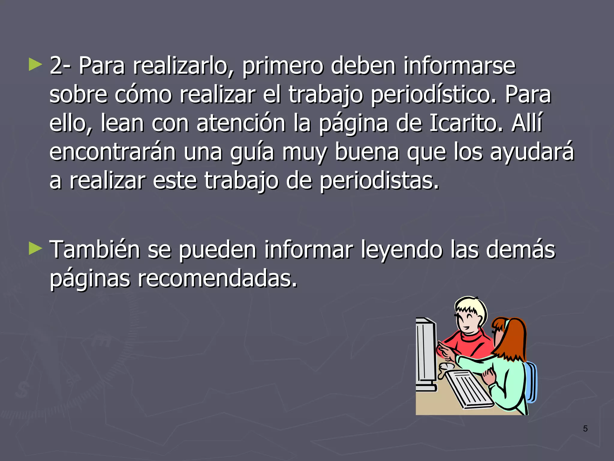 2- Para realizarlo, primero deben informarse sobre cómo realizar el trabajo periodístico. Para ello, lean con atención la página de Icarito. Allí encontrarán una guía muy buena que los ayudará a realizar este trabajo de periodistas. También se pueden informar leyendo las demás páginas recomendadas.  