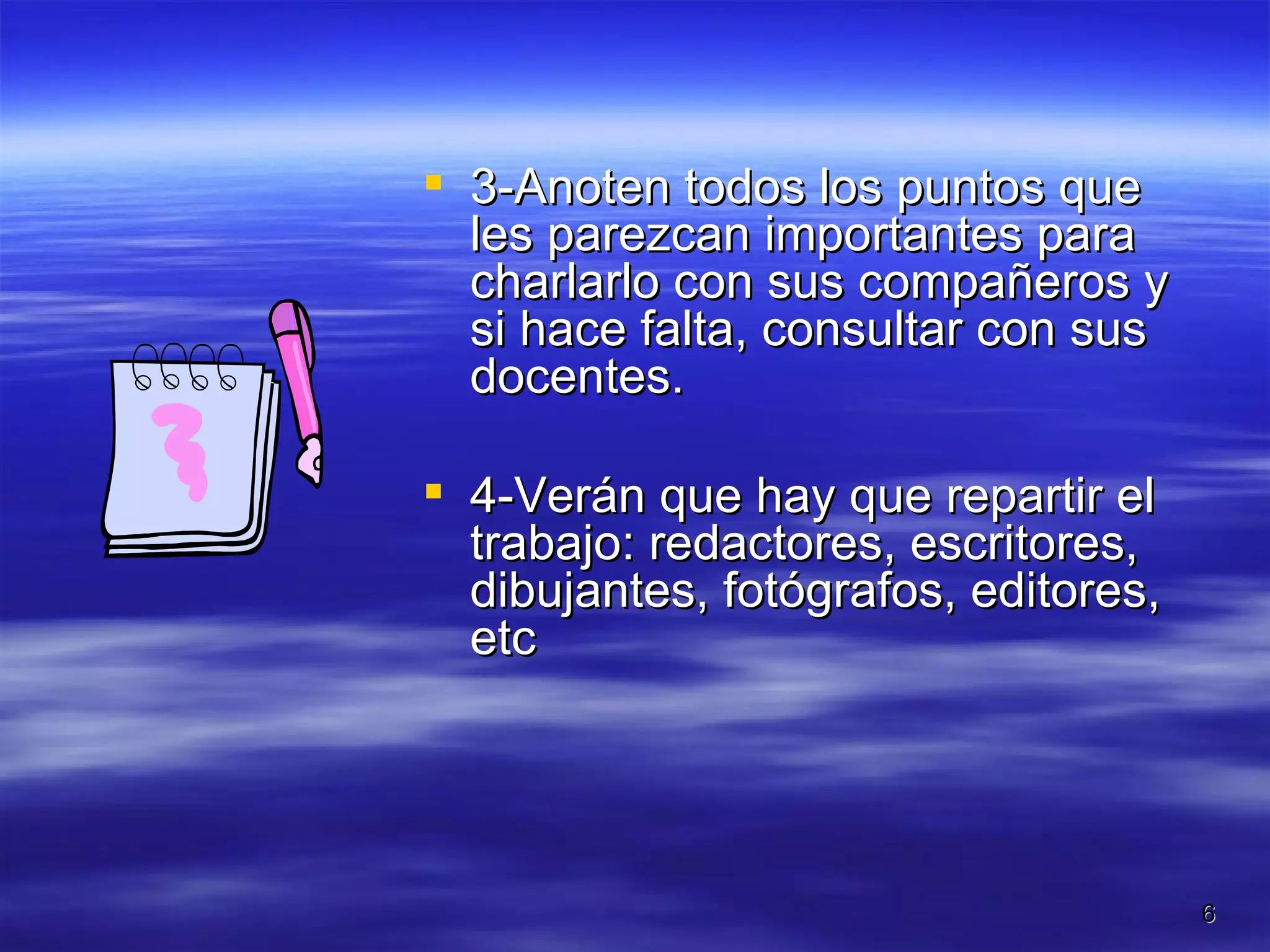3-Anoten todos los puntos que les parezcan importantes para charlarlo con sus compañeros y si hace falta, consultar con sus docentes.  4-Verán que hay que repartir el trabajo: redactores, escritores, dibujantes, fotógrafos, editores, etc 