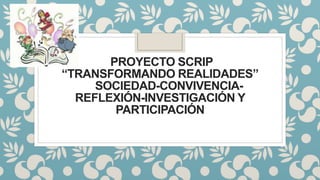 PROYECTO SCRIP
“TRANSFORMANDO REALIDADES”
SOCIEDAD-CONVIVENCIA-
REFLEXIÓN-INVESTIGACIÓN Y
PARTICIPACIÓN
 