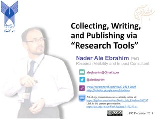 Collecting, Writing,
and Publishing via
“Research Tools”
aleebrahim@Gmail.com
@aleebrahim
www.researcherid.com/rid/C-2414-2009
http://scholar.google.com/citations
Nader Ale Ebrahim, PhD
Research Visibility and Impact Consultant
19th December 2018
All of my presentations are available online at:
https://figshare.com/authors/Nader_Ale_Ebrahim/100797
Link to the current presentation:
https://doi.org/10.6084/m9.figshare.7472273.v1
 