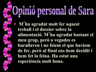 M’ha agradat molt fer aquest treball i el dossier sobre la alimentació. M’ha agradat bastant el meu grup, però a vegades es barallaven i no feiem el que haviem de fer, però al final ens hem decidit i hem fet la feina. Ha estat una esperiència molt bona. Opinió personal de Sara 