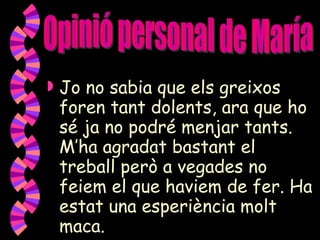 Jo no sabia que els greixos foren tant dolents, ara que ho sé ja no podré menjar tants. M’ha agradat bastant el treball però a vegades no feiem el que haviem de fer. Ha estat una esperiència molt maca. Opinió personal de María 