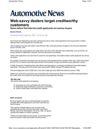 Automotive News                                                                                                 Page 1 of 3




 Web-savvy dealers target creditworthy
 customers
 Some sellers find Internet credit applicants are serious buyers
 Donna Harris

 Automotive News | April 23, 2007 - 12:01 am EST


 The Conant Auto Retail Group has seen a 50 percent jump in online credit applications since August when it started
 offering instant credit preapproval on its Web site.

 "We are getting more than ever before," says Richard Fisler, corporate projects manager for the nine-store dealership
 group in Cerritos, Calif.

 Some experts say most prospects who apply online have risky credit. But Web-savvy dealerships, such as Conant, are
 trying to appeal to creditworthy customers. And they say they are succeeding.

 Online credit applications can save time for customers and dealerships. And dealers believe online applicants are serious
 car buyers.

 For example, 27 percent of prospects who use Conant's online preapproval buy vehicles, Fisler says. That's much higher
 than the 10 to 13 percent close ratio typical of other Internet leads, he says. He declined to give application volume.

 In 2006, 76 percent of dealership Web sites offered credit applications, according to the National Automobile Dealers
 Association. That was up from 40 percent seven years earlier. NADA surveyed 375 dealers last year.

 That percentage grew more in 2006 than in any other single year since NADA launched the survey in 1999.

 Dealers say consumers are growing more comfortable with online financing. Some are successfully targeting prospects
 with better credit. And vendors are providing improved credit application products.

  On the rise
  Why online credit applications are growing

         Consumers are more comfortable with online financing.
         Dealerships target creditworthy customers in promotions.
         Vendors supply better credit application software.




 Better prospects

 But some experts say only a small percentage of prospects
 complete Web credit applications, and those customers are
 hard to finance.

 "The majority of people willing to use an online credit
 application service have had very bad credit," says Cheril
 Hendry, CEO of HLF Brandtailers. The Irvine, Calif., ad agency
 consults with dealers on Internet marketing.

 "They're not worried about privacy issues, nor are they worried
 about having their credit report pulled numerous times,"




http://www.autonews.com/apps/pbcs.dll/article?AID=/20070423/SUB/70419037&templat... 9/28/2007
 