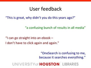 User	
  feedback	
  
“This	
  is	
  great,	
  why	
  didn’t	
  you	
  do	
  this	
  years	
  ago?”	
  
	
  
                        “a	
  confusing	
  bunch	
  of	
  results	
  in	
  all	
  media”	
  
	
  
“I	
  can	
  go	
  straight	
  into	
  an	
  ebook	
  –	
  	
  
I	
  don’t	
  have	
  to	
  click	
  again	
  and	
  again.”	
  
                                                                                       	
  
                                         “OneSearch	
  is	
  confusing	
  to	
  me,	
  	
  
                                        because	
  it	
  searches	
  everything.”	
  
 