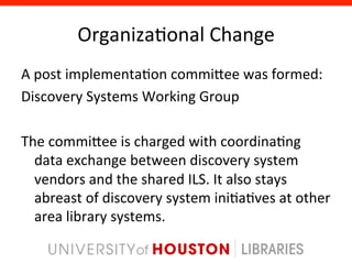 Organiza8onal	
  Change	
  
A	
  post	
  implementa8on	
  commigee	
  was	
  formed:	
  
Discovery	
  Systems	
  Working	
  Group	
  
	
  
The	
  commigee	
  is	
  charged	
  with	
  coordina8ng	
  
     data	
  exchange	
  between	
  discovery	
  system	
  
     vendors	
  and	
  the	
  shared	
  ILS.	
  It	
  also	
  stays	
  
     abreast	
  of	
  discovery	
  system	
  ini8a8ves	
  at	
  other	
  
     area	
  library	
  systems.	
  
 