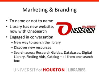 Marke8ng	
  &	
  Branding	
  
•  To	
  name	
  or	
  not	
  to	
  name	
  
•  Library	
  has	
  new	
  website,	
  	
  
   now	
  with	
  OneSearch	
  
•  Engaged	
  in	
  conversa8on	
  
    –  New	
  way	
  to	
  search	
  the	
  library	
  
    –  Discover	
  new	
  resources	
  
    –  Search	
  across	
  Research	
  Guides,	
  Databases,	
  Digital	
  
       Library,	
  Finding	
  Aids,	
  Catalog	
  –	
  all	
  from	
  one	
  search	
  
       box	
  
 