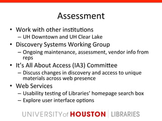 Assessment	
  
•  Work	
  with	
  other	
  ins8tu8ons	
  
    –  UH	
  Downtown	
  and	
  UH	
  Clear	
  Lake	
  
•  Discovery	
  Systems	
  Working	
  Group	
  
    –  Ongoing	
  maintenance,	
  assessment,	
  vendor	
  info	
  from	
  
       reps	
  
•  It’s	
  All	
  About	
  Access	
  (IA3)	
  Commigee	
  
    –  Discuss	
  changes	
  in	
  discovery	
  and	
  access	
  to	
  unique	
  
       materials	
  across	
  web	
  presence	
  
•  Web	
  Services	
  
    –  Usability	
  tes8ng	
  of	
  Libraries’	
  homepage	
  search	
  box	
  
    –  Explore	
  user	
  interface	
  op8ons	
  
 