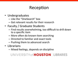 Recep8on	
  
•  Undergraduates	
  
    –  Like	
  the	
  “OneSearch”	
  box	
  
    –  Get	
  relevant	
  results	
  for	
  their	
  research	
  
•  Faculty	
  /	
  Graduate	
  Students	
  
    –  Find	
  results	
  overwhelming,	
  too	
  diﬃcult	
  to	
  drill	
  down	
  
       to	
  a	
  speciﬁc	
  item	
  
    –  More	
  open	
  do	
  known-­‐item	
  searching	
  
    –  Directed	
  to	
  familiar	
  and	
  exact	
  tools	
  
    –  Pushing	
  them	
  to	
  advanced	
  search	
  
•  Librarians	
  
    –  Mixed	
  feelings,	
  depends	
  on	
  discipline	
  
 
