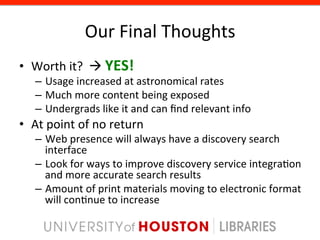 Our	
  Final	
  Thoughts	
  
•  Worth	
  it?	
  	
  à	
  YES!	
  
     –  Usage	
  increased	
  at	
  astronomical	
  rates	
  
     –  Much	
  more	
  content	
  being	
  exposed	
  
     –  Undergrads	
  like	
  it	
  and	
  can	
  ﬁnd	
  relevant	
  info	
  
•  At	
  point	
  of	
  no	
  return	
  
     –  Web	
  presence	
  will	
  always	
  have	
  a	
  discovery	
  search	
  
        interface	
  
     –  Look	
  for	
  ways	
  to	
  improve	
  discovery	
  service	
  integra8on	
  
        and	
  more	
  accurate	
  search	
  results	
  
     –  Amount	
  of	
  print	
  materials	
  moving	
  to	
  electronic	
  format	
  
        will	
  con8nue	
  to	
  increase	
  
 