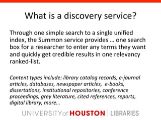 What	
  is	
  a	
  discovery	
  service?	
  
Through	
  one	
  simple	
  search	
  to	
  a	
  single	
  uniﬁed	
  
index,	
  the	
  Summon	
  service	
  provides	
  …	
  one	
  search	
  
box	
  for	
  a	
  researcher	
  to	
  enter	
  any	
  terms	
  they	
  want	
  
and	
  quickly	
  get	
  credible	
  results	
  in	
  one	
  relevancy	
  
ranked-­‐list.	
  
	
  
Content	
  types	
  include:	
  library	
  catalog	
  records,	
  e-­‐journal	
  
ar7cles,	
  databases,	
  newspaper	
  ar7cles,	
  	
  e-­‐books,	
  
disserta7ons,	
  ins7tu7onal	
  repositories,	
  conference	
  
proceedings,	
  grey	
  literature,	
  cited	
  references,	
  reports,	
  
digital	
  library,	
  more…	
  
 
