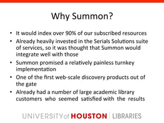 Why	
  Summon?	
  
•  It	
  would	
  index	
  over	
  90%	
  of	
  our	
  subscribed	
  resources	
  
•  Already	
  heavily	
  invested	
  in	
  the	
  Serials	
  Solu8ons	
  suite	
  	
  	
  
   of	
  services,	
  so	
  it	
  was	
  thought	
  that	
  Summon	
  would	
  	
  	
  
   integrate	
  well	
  with	
  those	
  
•  Summon	
  promised	
  a	
  rela8vely	
  painless	
  turnkey	
  	
  	
  
   implementa8on	
  
•  One	
  of	
  the	
  ﬁrst	
  web-­‐scale	
  discovery	
  products	
  out	
  of	
  	
  
   the	
  gate	
  
•  Already	
  had	
  a	
  number	
  of	
  large	
  academic	
  library	
  	
  	
  
   customers	
  	
  who	
  	
  seemed	
  	
  sa8sﬁed	
  with	
  	
  the	
  	
  results	
  	
  	
  
 