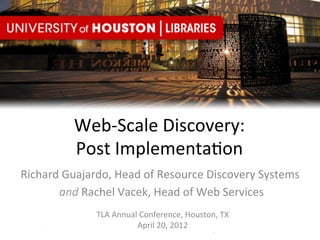 Web-­‐Scale	
  Discovery:	
  	
  
              Post	
  Implementa8on	
  
Richard	
  Guajardo,	
  Head	
  of	
  Resource	
  Discovery	
  Systems	
  
       	
  and	
  Rachel	
  Vacek,	
  Head	
  of	
  Web	
  Services	
  
                   TLA	
  Annual	
  Conference,	
  Houston,	
  TX	
  
                                 April	
  20,	
  2012	
  
 