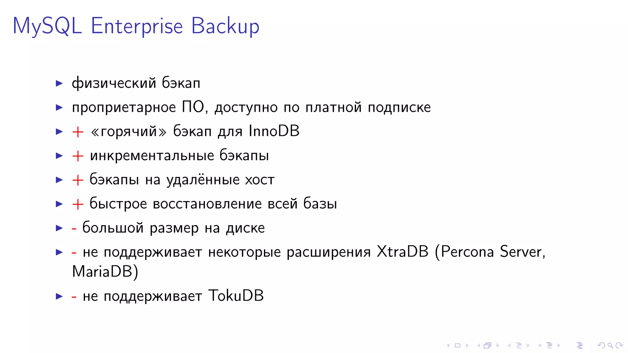 MySQL Enterprise Backup 
I ôèçè÷åñêèé áýêàï 
I ïðîïðèåòàðíîå ÏÎ, äîñòóïíî ïî ïëàòíîé ïîäïèñêå 
I + ¾ãîðÿ÷èé¿ áýêàï äëÿ InnoDB 
I + èíêðåìåíòàëüíûå áýêàïû 
I + áýêàïû íà óäàë¼ííûå õîñò 
I + áûñòðîå âîññòàíîâëåíèå âñåé áàçû 
I - áîëüøîé ðàçìåð íà äèñêå 
I - íå ïîääåðæèâàåò íåêîòîðûå ðàñøèðåíèÿ XtraDB (Percona Server, 
MariaDB) 
I - íå ïîääåðæèâàåò TokuDB 
 