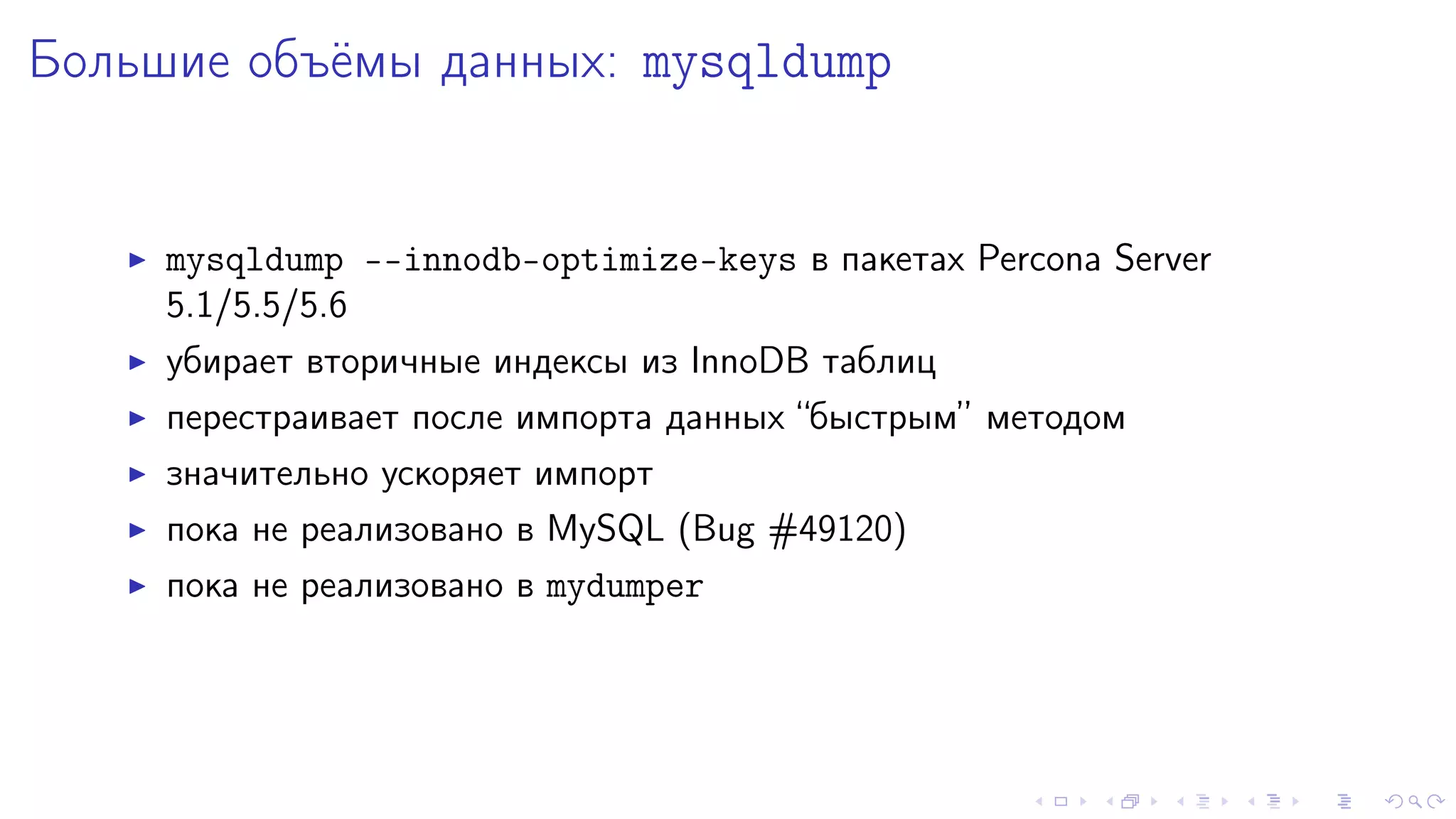 Áîëüøèå îáú¼ìû äàííûõ: mysqldump 
I mysqldump --innodb-optimize-keys â ïàêåòàõ Percona Server 
5.1/5.5/5.6 
I óáèðàåò âòîðè÷íûå èíäåêñû èç InnoDB òàáëèö 
I ïåðåñòðàèâàåò ïîñëå èìïîðòà äàííûõ “áûñòðûì” ìåòîäîì 
I çíà÷èòåëüíî óñêîðÿåò èìïîðò 
I ïîêà íå ðåàëèçîâàíî â MySQL (Bug #49120) 
I ïîêà íå ðåàëèçîâàíî â mydumper 
 