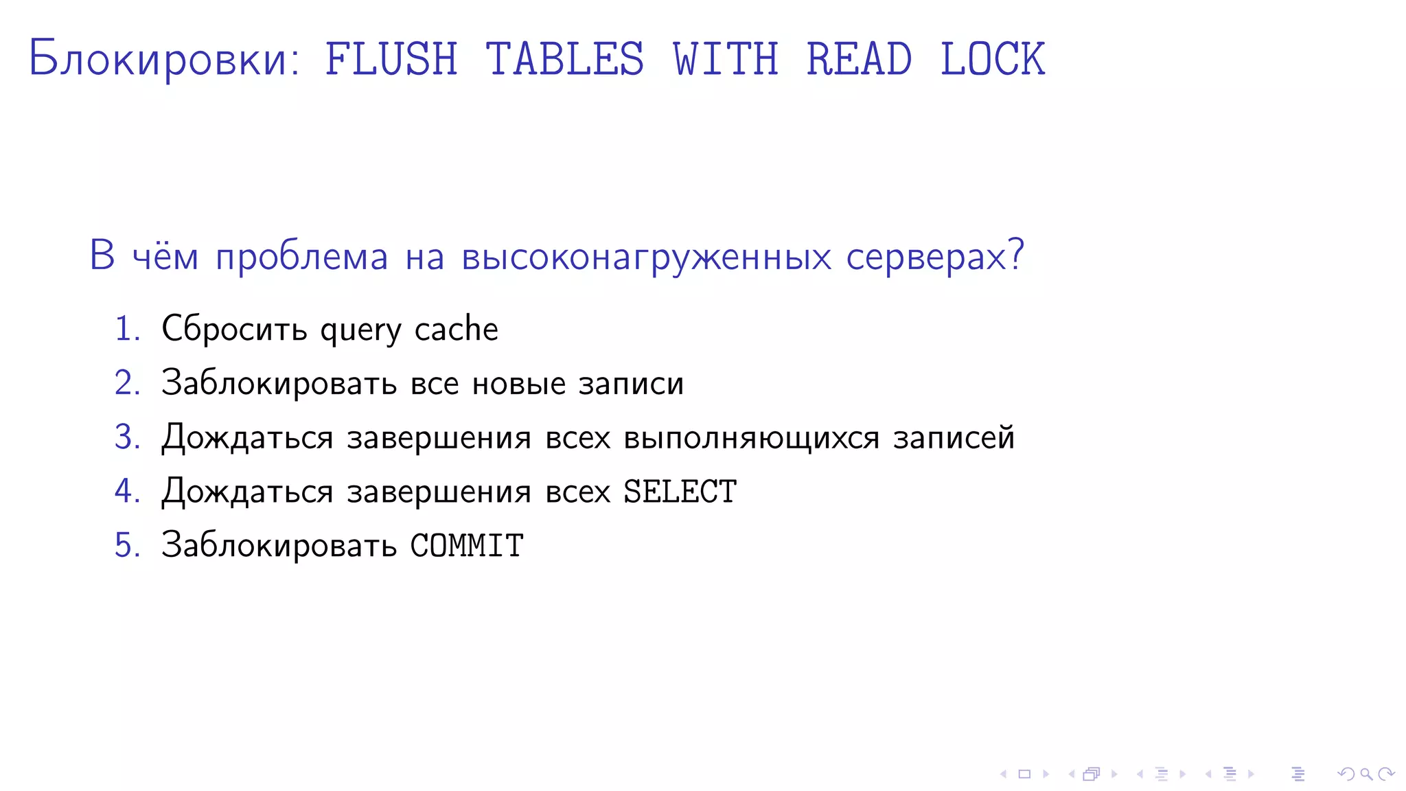 Áëîêèðîâêè: FLUSH TABLES WITH READ LOCK 
Â ÷¼ì ïðîáëåìà íà âûñîêîíàãðóæåííûõ ñåðâåðàõ? 
1. Ñáðîñèòü query cache 
2. Çàáëîêèðîâàòü âñå íîâûå çàïèñè 
3. Äîæäàòüñÿ çàâåðøåíèÿ âñåõ âûïîëíÿþùèõñÿ çàïèñåé 
4. Äîæäàòüñÿ çàâåðøåíèÿ âñåõ SELECT 
5. Çàáëîêèðîâàòü COMMIT 
 
