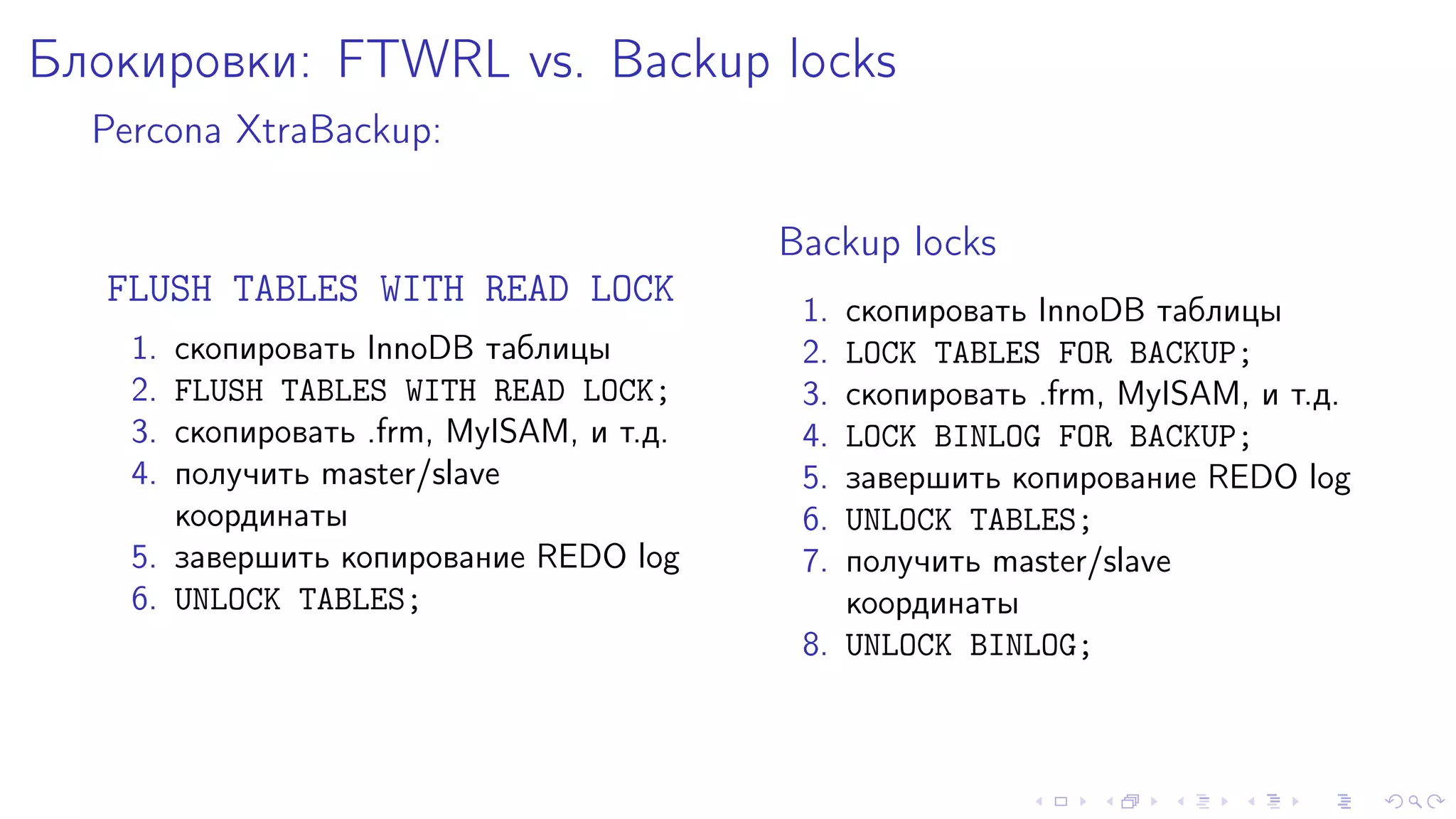 Áëîêèðîâêè: FTWRL vs. Backup locks 
Percona XtraBackup: 
FLUSH TABLES WITH READ LOCK 
1. ñêîïèðîâàòü InnoDB òàáëèöû 
2. FLUSH TABLES WITH READ LOCK; 
3. ñêîïèðîâàòü .frm, MyISAM, è ò.ä. 
4. ïîëó÷èòü master/slave 
êîîðäèíàòû 
5. çàâåðøèòü êîïèðîâàíèå REDO log 
6. UNLOCK TABLES; 
Backup locks 
1. ñêîïèðîâàòü InnoDB òàáëèöû 
2. LOCK TABLES FOR BACKUP; 
3. ñêîïèðîâàòü .frm, MyISAM, è ò.ä. 
4. LOCK BINLOG FOR BACKUP; 
5. çàâåðøèòü êîïèðîâàíèå REDO log 
6. UNLOCK TABLES; 
7. ïîëó÷èòü master/slave 
êîîðäèíàòû 
8. UNLOCK BINLOG; 
 