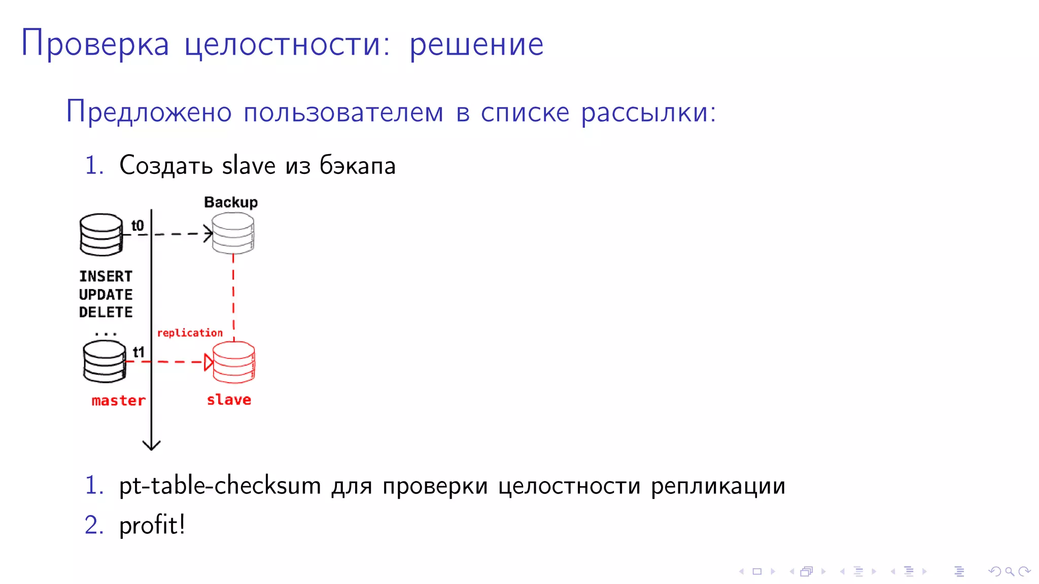 Ïðîâåðêà öåëîñòíîñòè: ðåøåíèå 
Ïðåäëîæåíî ïîëüçîâàòåëåì â ñïèñêå ðàññûëêè: 
1. Ñîçäàòü slave èç áýêàïà 
1. pt-table-checksum äëÿ ïðîâåðêè öåëîñòíîñòè ðåïëèêàöèè 
2. profit! 
 