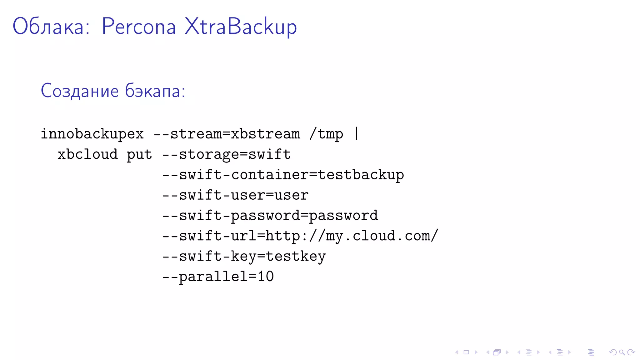 Îáëàêà: Percona XtraBackup 
Ñîçäàíèå áýêàïà: 
innobackupex --stream=xbstream /tmp | 
xbcloud put --storage=swift 
--swift-container=testbackup 
--swift-user=user 
--swift-password=password 
--swift-url=http://my.cloud.com/ 
--swift-key=testkey 
--parallel=10 
 