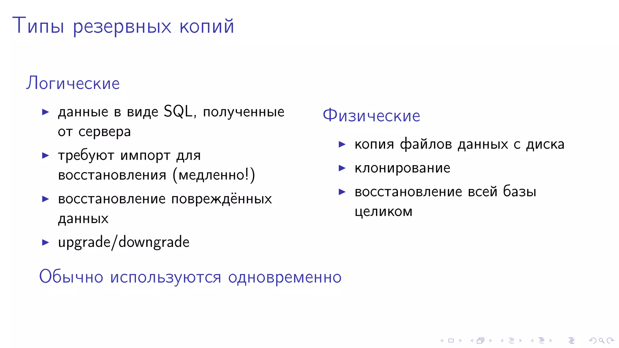 Òèïû ðåçåðâíûõ êîïèé 
Ëîãè÷åñêèå 
I äàííûå â âèäå SQL, ïîëó÷åííûå 
îò ñåðâåðà 
I òðåáóþò èìïîðò äëÿ 
âîññòàíîâëåíèÿ (ìåäëåííî!) 
I âîññòàíîâëåíèå ïîâðåæä¼ííûõ 
äàííûõ 
I upgrade/downgrade 
Ôèçè÷åñêèå 
I êîïèÿ ôàéëîâ äàííûõ ñ äèñêà 
I êëîíèðîâàíèå 
I âîññòàíîâëåíèå âñåé áàçû 
öåëèêîì 
Îáû÷íî èñïîëüçóþòñÿ îäíîâðåìåííî 
 