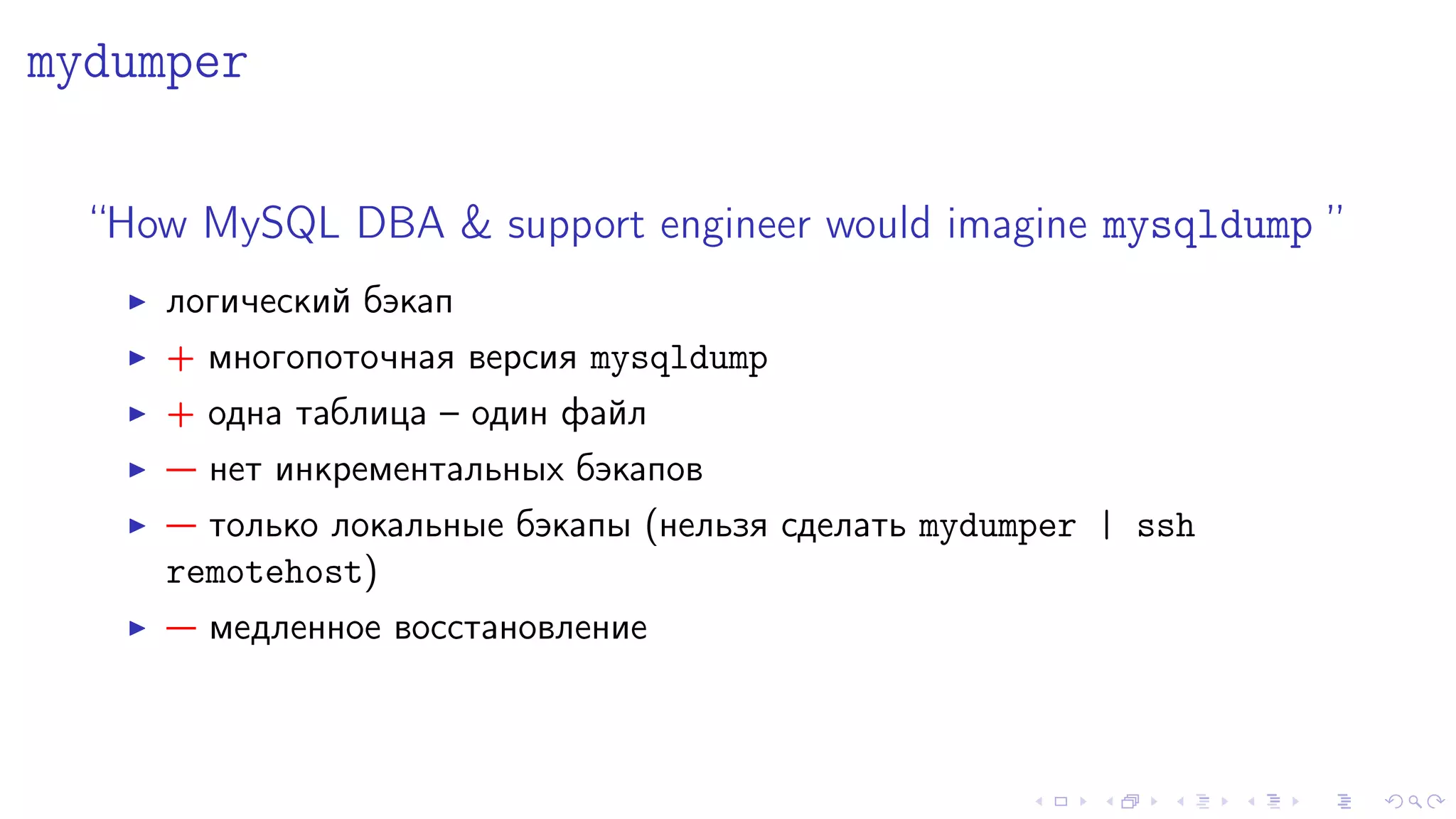 mydumper 
“How MySQL DBA  support engineer would imagine mysqldump ” 
I ëîãè÷åñêèé áýêàï 
I + ìíîãîïîòî÷íàÿ âåðñèÿ mysqldump 
I + îäíà òàáëèöà – îäèí ôàéë 
I  íåò èíêðåìåíòàëüíûõ áýêàïîâ 
I  òîëüêî ëîêàëüíûå áýêàïû (íåëüçÿ ñäåëàòü mydumper | ssh 
remotehost) 
I  ìåäëåííîå âîññòàíîâëåíèå 
 