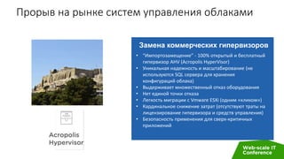 Прорыв на рынке систем управления облаками
Замена коммерческих гипервизоров
• “Импортозамещение” - 100% открытый и бесплатный
гипервизор AHV (Acropolis HyperVisor)
• Уникальная надежность и масштабирование (не
используются SQL сервера для хранения
конфигураций облака)
• Выдерживает множественный отказ оборудования
• Нет единой точки отказа
• Легкость миграции с Vmware ESXi (одним «кликом»)
• Кардинальное снижение затрат (отсутствуют траты на
лицензирование гипервизора и средств управления)
• Безопасность применения для сверх-критичных
приложений
 