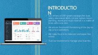 INTRODUCTIO
N Our enhanced ERP system manages fee dues,
salary, attendance alerts, circular, notices, lesson
planning, exams and much more all in a matter of
times within one click.
 We ensure the smooth functioning of the day-to-
day school operations.
 We make focus is to make pen and paper free
school.
 Trust our experience to manage your business.
 