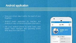 Android application
 Now your school data is within the reach of your
fingertips.
 Android based application for teachers and
students to stay connected and share information.
 Use your android phone to send notes, post
replies, check messages and upcoming events
while away from class rooms
 