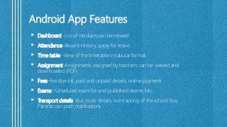 Android App Features
 Dashboard -List of modules can be viewed
 Attendance-Absent History, apply for leave.
 Time table -View of the timetable in tabular format.
 Assignment-Assignments assigned by teachers can be viewed and
downloaded (PDF)
 Fees-Fee due list, paid and unpaid details, online payment
 Exams -Scheduled exam list and published exams lists
 Transport details -Bus route details, live tracking of the school bus,
Parents can push notifications
 