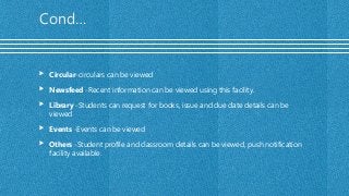 Cond…
 Circular-circulars can be viewed
 Newsfeed -Recent information can be viewed using this facility.
 Library -Students can request for books, issue and due date details can be
viewed
 Events -Events can be viewed
 Others -Student profile and classroom details can be viewed, push notification
facility available.
 