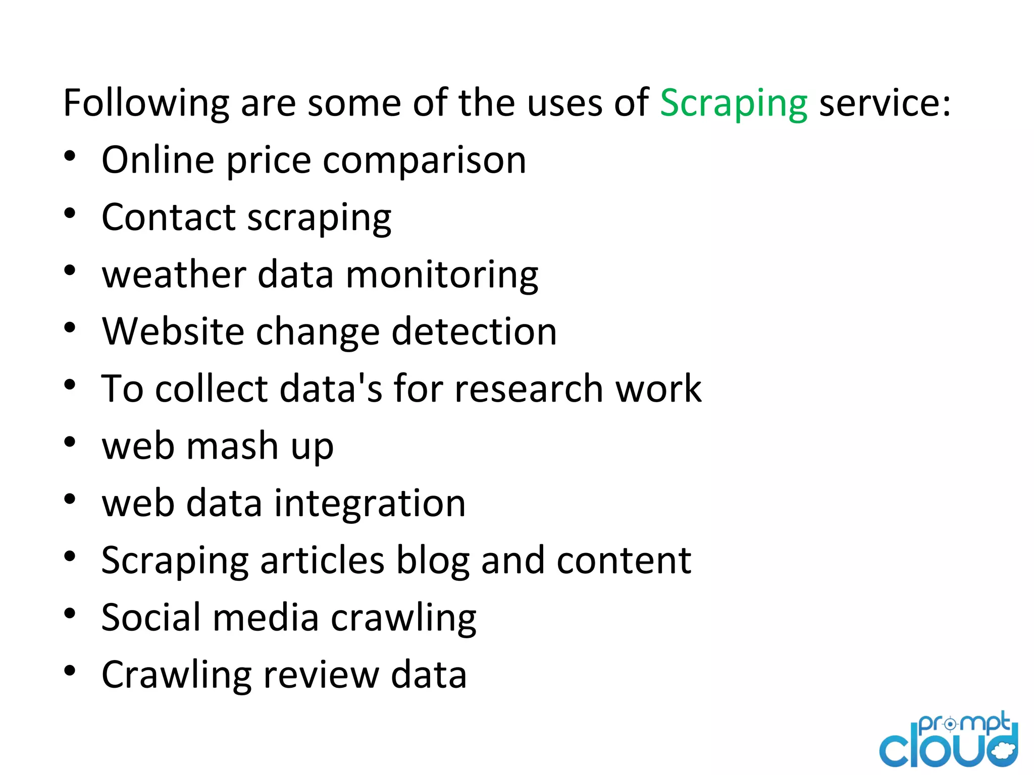 Following are some of the uses of Scraping service: • Online price comparison • Contact scraping • weather data monitoring • Website change detection • To collect data's for research work • web mash up • web data integration • Scraping articles blog and content • Social media crawling • Crawling review data