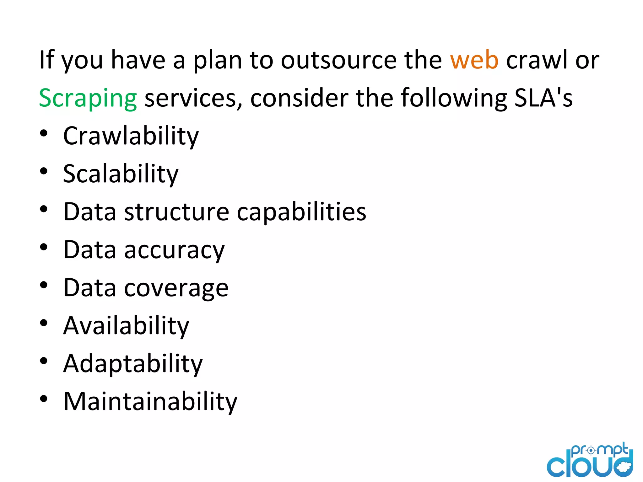 If you have a plan to outsource the web crawl or Scraping services, consider the following SLA's • Crawlability • Scalability • Data structure capabilities • Data accuracy • Data coverage • Availability • Adaptability • Maintainability