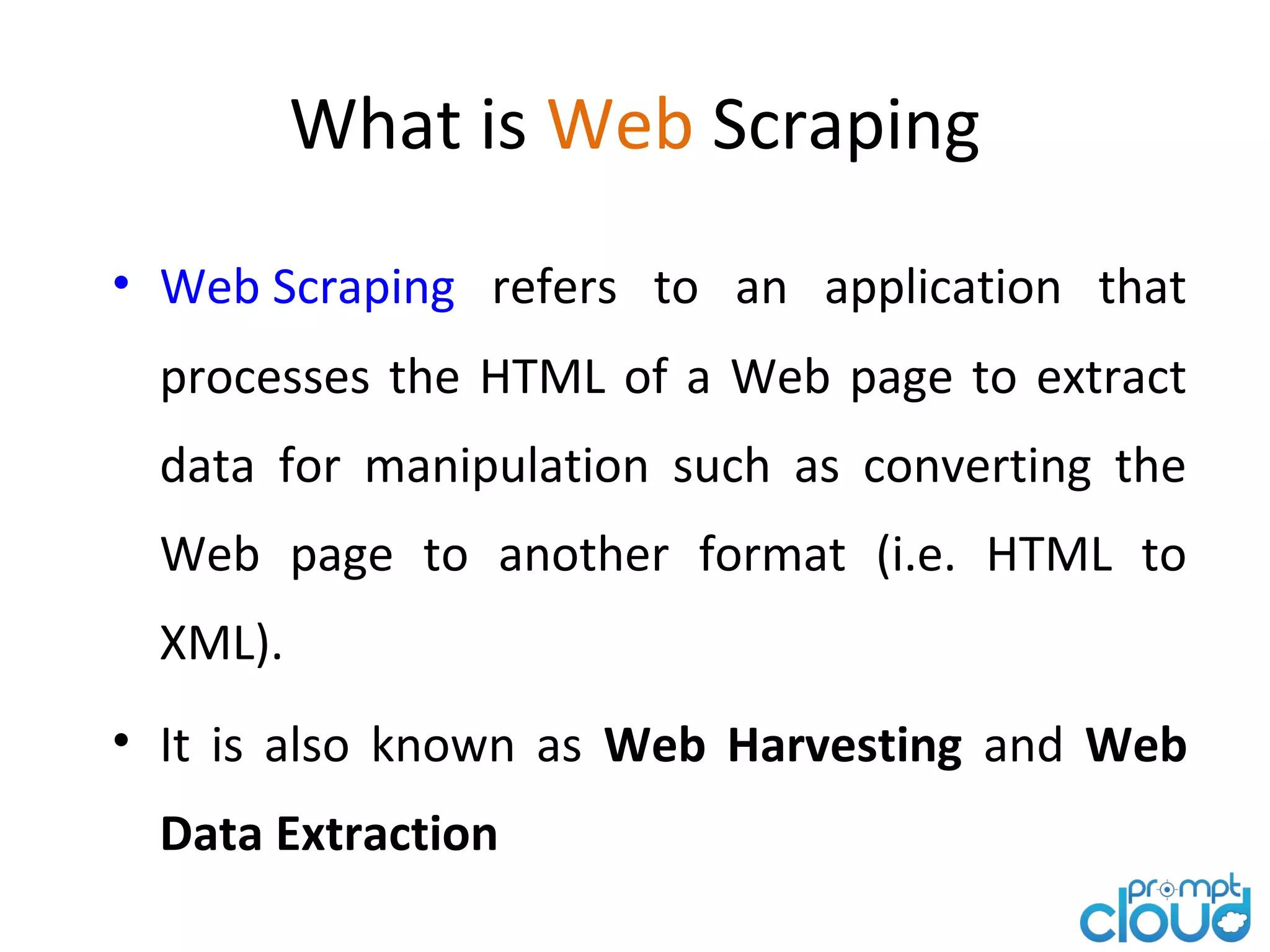 What is Web Scraping • Web Scraping refers to an application that processes the HTML of a Web page to extract data for manipulation such as converting the Web page to another format (i.e. HTML to XML). • It is also known as Web Harvesting and Web Data Extraction
