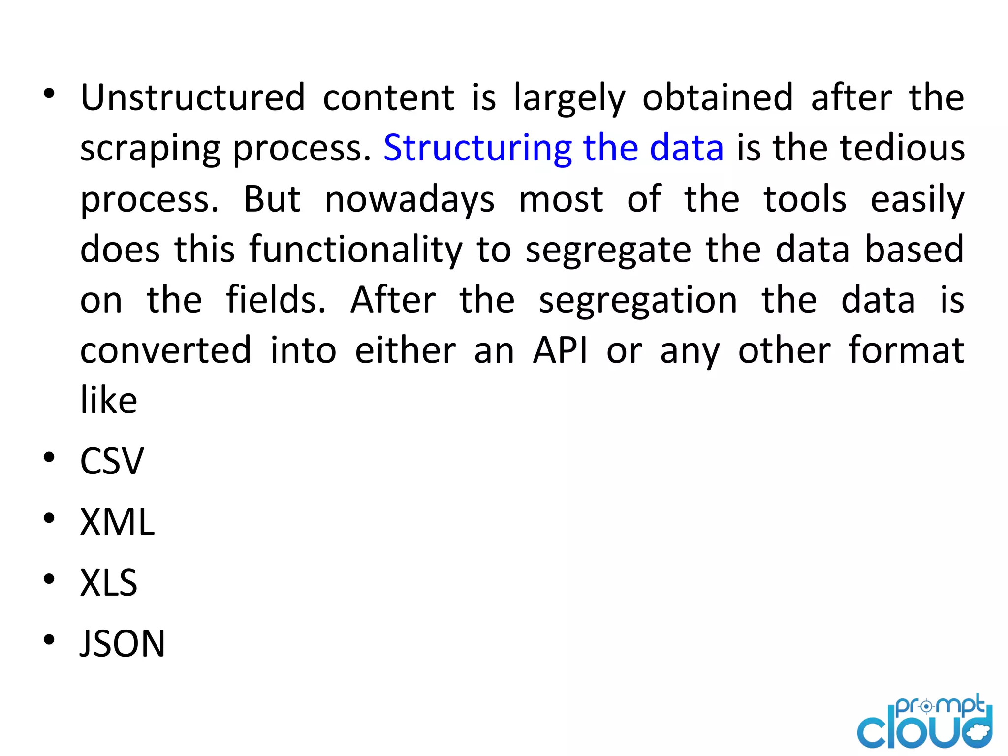 • Unstructured content is largely obtained after the scraping process. Structuring the data is the tedious process. But nowadays most of the tools easily does this functionality to segregate the data based on the fields. After the segregation the data is converted into either an API or any other format like • CSV • XML • XLS • JSON