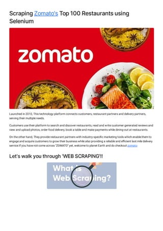ScrapingZomato'sTop100Restaurantsusing
Selenium
Launched in 2010, This technology platform connects customers, restaurant partners and delivery partners,
serving their multiple needs.
Customers use their platform to search and discover restaurants, read and write customer generated reviews and
view and upload photos, order food delivery, book a table and make payments while dining-out at restaurants.
On the other hand, They provide restaurant partners with industry-speci c marketing tools which enable them to
engage and acquire customers to grow their business while also providing a reliable and e cient last mile delivery
service.If you have not come across "ZOMATO" yet, welcome to planet Earth and do checkout zomato
Let'swalkyouthrough'WEBSCRAPING'!!
 