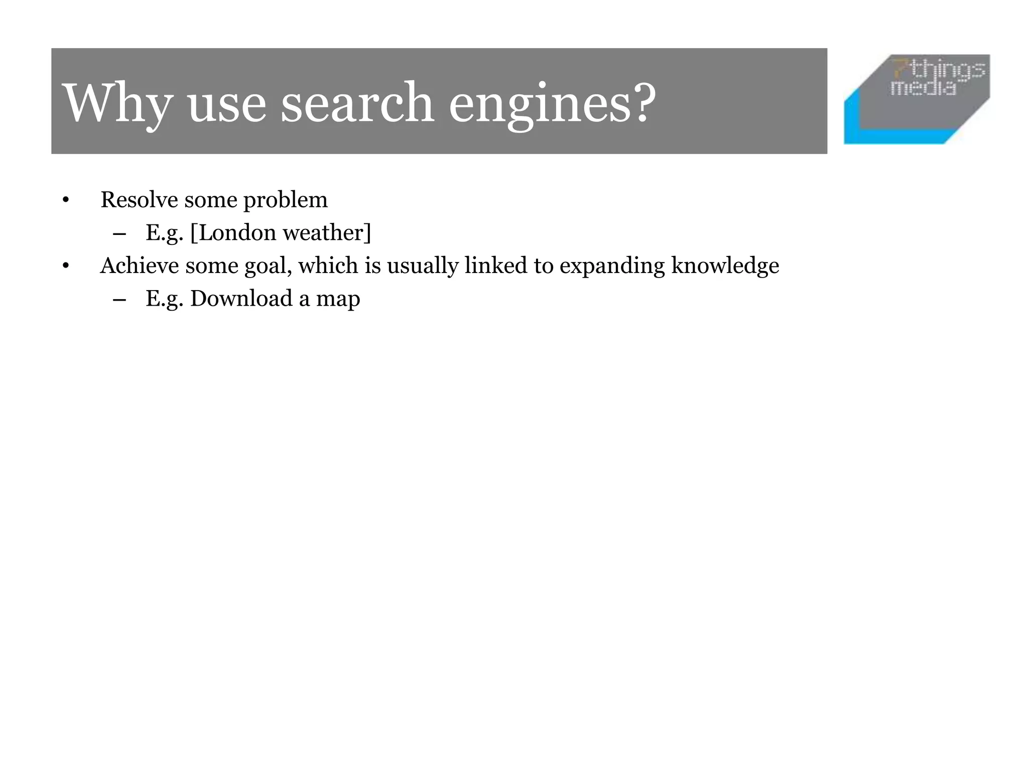 Why use search engines?
• Resolve some problem
– E.g. [London weather]
• Achieve some goal, which is usually linked to expanding knowledge
– E.g. Download a map
 