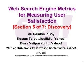 1	

Web Search Engine Metrics
for Measuring User
Satisfaction
[Section 5 of 7: Discovery]
Ali Dasdan, eBay
Kostas Tsioutsiouliklis, Yahoo!
Emre Velipasaoglu, Yahoo!
With contributions from Prasad Kantamneni, Yahoo!
27 Apr 2010
(Update in Aug 2015: The authors work in different companies now.)
 