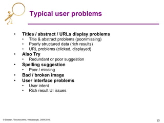 © Dasdan, Tsioutsiouliklis, Velipasaoglu, 2009-2010.
15	

15	

Typical user problems
•  Titles / abstract / URLs display problems
•  Title & abstract problems (poor/missing)
•  Poorly structured data (rich results)
•  URL problems (clicked, displayed)
•  Also Try
•  Redundant or poor suggestion
•  Spelling suggestion
•  Poor / missing
•  Bad / broken image
•  User interface problems
•  User intent
•  Rich result UI issues
 