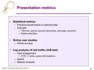 © Dasdan, Tsioutsiouliklis, Velipasaoglu, 2009-2010.
20	

Presentation metrics
•  Statistical metrics
–  Precision/recall based on editorial data
–  Example:
•  Title from various sources (directories, web page, dynamic)
•  Editors rate titles
•  Online user studies
–  Online surveys
•  Log analysis of real traffic (A/B test)
–  User engagement
•  CTR, +/- clicks, query reformulations
–  Speed
–  Session analysis
 