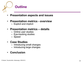 © Dasdan, Tsioutsiouliklis, Velipasaoglu, 2009-2010.
Outline
•  Presentation aspects and issues
•  Presentation metrics - overview
–  Explicit and implicit
•  Presentation metrics – details
–  Online user studies
–  Eye-tracking studies
–  Speed
•  Case Studies
–  Introducing small changes
–  Introducing large changes
•  Conclusion
21	

 