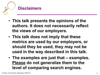 © Dasdan, Tsioutsiouliklis, Velipasaoglu, 2009-2010.
Disclaimers
•  This talk presents the opinions of the
authors. It does not necessarily reflect
the views of our employers.
•  This talk does not imply that these
metrics are used by our employers, or
should they be used, they may not be
used in the way described in this talk.
•  The examples are just that – examples.
Please do not generalize them to the
level of comparing search engines.
3	

 